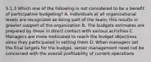 5.1.3 Which one of the following is not considered to be a benefit of participative budgeting? A. Individuals at all organizational levels are recognized as being part of the team; this results in greater support of the organization B. The budgets estimates are prepared by those in direct contact with various activities C. Managers are more motivated to reach the budget objectives since they participated in setting them D. When managers set the final targets for the budget, senior management need not be concerned with the overall profitability of current operations