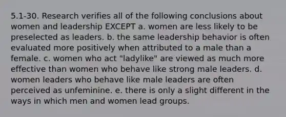 5.1-30. Research verifies all of the following conclusions about women and leadership EXCEPT a. women are less likely to be preselected as leaders. b. the same leadership behavior is often evaluated more positively when attributed to a male than a female. c. women who act "ladylike" are viewed as much more effective than women who behave like strong male leaders. d. women leaders who behave like male leaders are often perceived as unfeminine. e. there is only a slight different in the ways in which men and women lead groups.