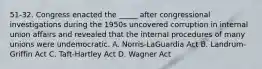 51-32. Congress enacted the _____ after congressional investigations during the 1950s uncovered corruption in internal union affairs and revealed that the internal procedures of many unions were undemocratic. A. Norris-LaGuardia Act B. Landrum-Griffin Act C. Taft-Hartley Act D. Wagner Act