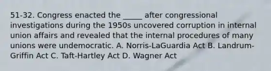 51-32. Congress enacted the _____ after congressional investigations during the 1950s uncovered corruption in internal union affairs and revealed that the internal procedures of many unions were undemocratic. A. Norris-LaGuardia Act B. Landrum-Griffin Act C. Taft-Hartley Act D. Wagner Act