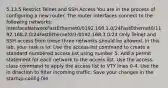 5.13.5 Restrict Telnet and SSH Access You are in the process of configuring a new router. The router interfaces connect to the following networks: InterfaceNetworkFastEthernet0/0192.168.1.0/24FastEthernet0/1192.168.2.0/24FastEthernet0/1/0192.168.3.0/24 Only Telnet and SSH access from these three networks should be allowed. In this lab, your task is to: Use the access-list command to create a standard numbered access list using number 5. Add a permit statement for each network to the access list. Use the access-class command to apply the access list to VTY lines 0-4. Use the in direction to filter incoming traffic. Save your changes in the startup-config file.