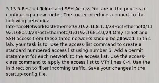 5.13.5 Restrict Telnet and SSH Access You are in the process of configuring a new router. The router interfaces connect to the following networks: InterfaceNetworkFastEthernet0/0192.168.1.0/24FastEthernet0/1192.168.2.0/24FastEthernet0/1/0192.168.3.0/24 Only Telnet and SSH access from these three networks should be allowed. In this lab, your task is to: Use the access-list command to create a standard numbered access list using number 5. Add a permit statement for each network to the access list. Use the access-class command to apply the access list to VTY lines 0-4. Use the in direction to filter incoming traffic. Save your changes in the startup-config file.