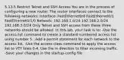 5.13.5 Restrict Telnet and SSH Access You are in the process of configuring a new router. The router interfaces connect to the following networks: Interface: FastEthernet0/0 FastEthernet0/1 FastEthernet0/1/0 Network: 192.168.1.0/24 192.168.2.0/24 192.168.3.0/24 Only Telnet and SSH access from these three networks should be allowed. In this lab, your task is to: -Use the access-list command to create a standard numbered access list using number 5. -Add a permit statement for each network to the access list. -Use the access-class command to apply the access list to VTY lines 0-4. Use the in direction to filter incoming traffic. -Save your changes in the startup-config file.