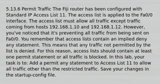 5.13.6 Permit Traffic The Fiji router has been configured with Standard IP Access List 11. The access list is applied to the Fa0/0 interface. The access list must allow all traffic except traffic coming from hosts 192.168.1.10 and 192.168.1.12. However, you've noticed that it's preventing all traffic from being sent on Fa0/0. You remember that access lists contain an implied deny any statement. This means that any traffic not permitted by the list is denied. For this reason, access lists should contain at least one permit statement or all traffic is blocked. In this lab, your task is to: Add a permit any statement to Access List 11 to allow all traffic other than the restricted traffic. Save your changes in the startup-config file.