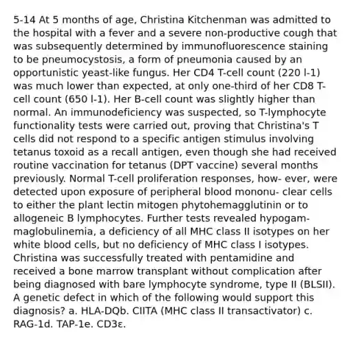 5-14 At 5 months of age, Christina Kitchenman was admitted to the hospital with a fever and a severe non-productive cough that was subsequently determined by immunofluorescence staining to be pneumocystosis, a form of pneumonia caused by an opportunistic yeast-like fungus. Her CD4 T-cell count (220 l-1) was much lower than expected, at only one-third of her CD8 T-cell count (650 l-1). Her B-cell count was slightly higher than normal. An immunodeficiency was suspected, so T-lymphocyte functionality tests were carried out, proving that Christina's T cells did not respond to a specific antigen stimulus involving tetanus toxoid as a recall antigen, even though she had received routine vaccination for tetanus (DPT vaccine) several months previously. Normal T-cell proliferation responses, how- ever, were detected upon exposure of peripheral blood mononu- clear cells to either the plant lectin mitogen phytohemagglutinin or to allogeneic B lymphocytes. Further tests revealed hypogam- maglobulinemia, a deficiency of all MHC class II isotypes on her white blood cells, but no deficiency of MHC class I isotypes. Christina was successfully treated with pentamidine and received a bone marrow transplant without complication after being diagnosed with bare lymphocyte syndrome, type II (BLSII). A genetic defect in which of the following would support this diagnosis? a. HLA-DQb. CIITA (MHC class II transactivator) c. RAG-1d. TAP-1e. CD3ε.