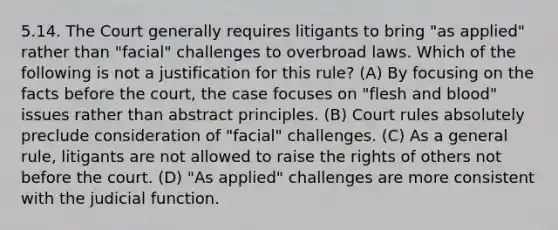 5.14. The Court generally requires litigants to bring "as applied" rather than "facial" challenges to overbroad laws. Which of the following is not a justification for this rule? (A) By focusing on the facts before the court, the case focuses on "flesh and blood" issues rather than abstract principles. (B) Court rules absolutely preclude consideration of "facial" challenges. (C) As a general rule, litigants are not allowed to raise the rights of others not before the court. (D) "As applied" challenges are more consistent with the judicial function.