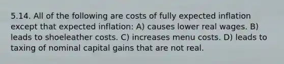 5.14. All of the following are costs of fully expected inflation except that expected inflation: A) causes lower real wages. B) leads to shoeleather costs. C) increases menu costs. D) leads to taxing of nominal capital gains that are not real.