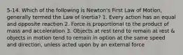 5-14. Which of the following is Newton's First Law of Motion, generally termed the Law of Inertia? 1. Every action has an equal and opposite reaction 2. Force is proportional to the product of mass and acceleration 3. Objects at rest tend to remain at rest & objects in motion tend to remain in option at the same speed and direction, unless acted upon by an external force