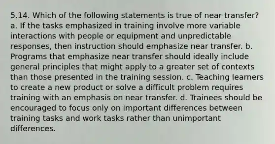 5.14. Which of the following statements is true of near transfer? a. If the tasks emphasized in training involve more variable interactions with people or equipment and unpredictable responses, then instruction should emphasize near transfer. b. Programs that emphasize near transfer should ideally include general principles that might apply to a greater set of contexts than those presented in the training session. c. Teaching learners to create a new product or solve a difficult problem requires training with an emphasis on near transfer. d. Trainees should be encouraged to focus only on important differences between training tasks and work tasks rather than unimportant differences.