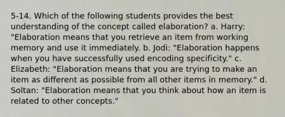 5-14. Which of the following students provides the best understanding of the concept called elaboration? a. Harry: "Elaboration means that you retrieve an item from working memory and use it immediately. b. Jodi: "Elaboration happens when you have successfully used encoding specificity." c. Elizabeth: "Elaboration means that you are trying to make an item as different as possible from all other items in memory." d. Soltan: "Elaboration means that you think about how an item is related to other concepts."