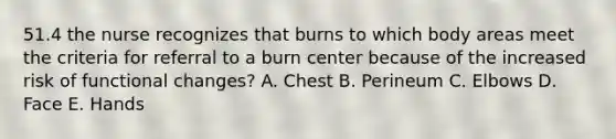 51.4 the nurse recognizes that burns to which body areas meet the criteria for referral to a burn center because of the increased risk of functional changes? A. Chest B. Perineum C. Elbows D. Face E. Hands