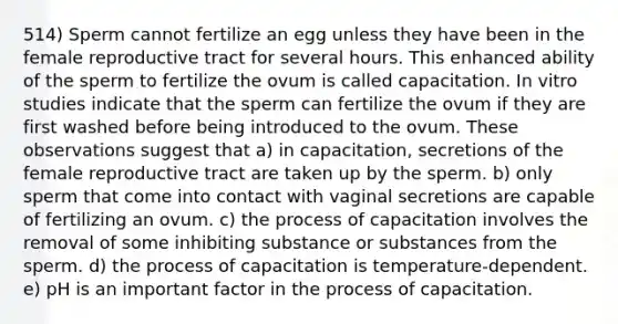 514) Sperm cannot fertilize an egg unless they have been in the female reproductive tract for several hours. This enhanced ability of the sperm to fertilize the ovum is called capacitation. In vitro studies indicate that the sperm can fertilize the ovum if they are first washed before being introduced to the ovum. These observations suggest that a) in capacitation, secretions of the female reproductive tract are taken up by the sperm. b) only sperm that come into contact with vaginal secretions are capable of fertilizing an ovum. c) the process of capacitation involves the removal of some inhibiting substance or substances from the sperm. d) the process of capacitation is temperature-dependent. e) pH is an important factor in the process of capacitation.