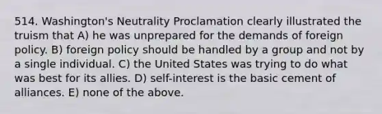 514. Washington's Neutrality Proclamation clearly illustrated the truism that A) he was unprepared for the demands of foreign policy. B) foreign policy should be handled by a group and not by a single individual. C) the United States was trying to do what was best for its allies. D) self-interest is the basic cement of alliances. E) none of the above.