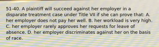 51-40. A plaintiff will succeed against her employer in a disparate treatment case under Title VII if she can prove that: A. her employer does not pay her well. B. her workload is very high. C. her employer rarely approves her requests for leave of absence. D. her employer discriminates against her on the basis of race.