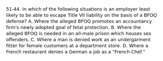 51-44. In which of the following situations is an employer least likely to be able to escape Title VII liability on the basis of a BFOQ defense? A. Where the alleged BFOQ promotes an accountancy firm's newly adopted goal of fetal protection. B. Where the alleged BFOQ is needed in an all-male prison which houses sex offenders. C. Where a man is denied work as an undergarment fitter for female customers at a department store. D. Where a French restaurant denies a German a job as a "French Chef."