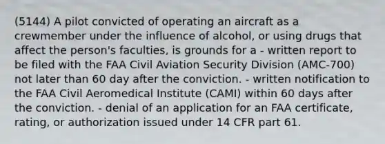 (5144) A pilot convicted of operating an aircraft as a crewmember under the influence of alcohol, or using drugs that affect the person's faculties, is grounds for a - written report to be filed with the FAA Civil Aviation Security Division (AMC-700) not later than 60 day after the conviction. - written notification to the FAA Civil Aeromedical Institute (CAMI) within 60 days after the conviction. - denial of an application for an FAA certificate, rating, or authorization issued under 14 CFR part 61.