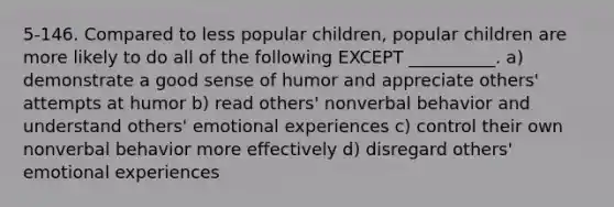 5-146. Compared to less popular children, popular children are more likely to do all of the following EXCEPT __________. a) demonstrate a good sense of humor and appreciate others' attempts at humor b) read others' nonverbal behavior and understand others' emotional experiences c) control their own nonverbal behavior more effectively d) disregard others' emotional experiences