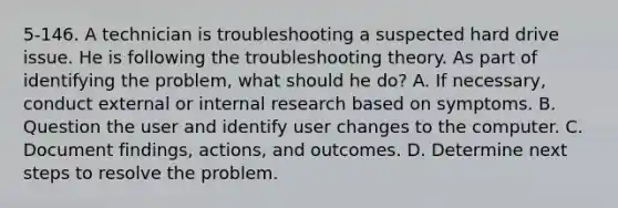 5-146. A technician is troubleshooting a suspected hard drive issue. He is following the troubleshooting theory. As part of identifying the problem, what should he do? A. If necessary, conduct external or internal research based on symptoms. B. Question the user and identify user changes to the computer. C. Document findings, actions, and outcomes. D. Determine next steps to resolve the problem.