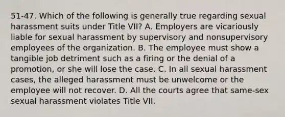 51-47. Which of the following is generally true regarding sexual harassment suits under Title VII? A. Employers are vicariously liable for sexual harassment by supervisory and nonsupervisory employees of the organization. B. The employee must show a tangible job detriment such as a firing or the denial of a promotion, or she will lose the case. C. In all sexual harassment cases, the alleged harassment must be unwelcome or the employee will not recover. D. All the courts agree that same-sex sexual harassment violates Title VII.