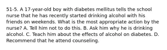 51-5. A 17-year-old boy with diabetes mellitus tells the school nurse that he has recently started drinking alcohol with his friends on weekends. What is the most appropriate action by the nurse? A. Tell him not to do this. B. Ask him why he is drinking alcohol. C. Teach him about the effects of alcohol on diabetes. D. Recommend that he attend counseling.