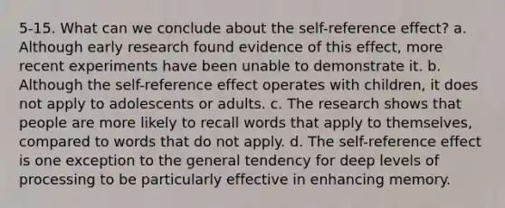 5-15. What can we conclude about the self-reference effect? a. Although early research found evidence of this effect, more recent experiments have been unable to demonstrate it. b. Although the self-reference effect operates with children, it does not apply to adolescents or adults. c. The research shows that people are more likely to recall words that apply to themselves, compared to words that do not apply. d. The self-reference effect is one exception to the general tendency for deep levels of processing to be particularly effective in enhancing memory.