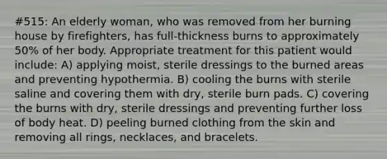 #515: An elderly woman, who was removed from her burning house by firefighters, has full-thickness burns to approximately 50% of her body. Appropriate treatment for this patient would include: A) applying moist, sterile dressings to the burned areas and preventing hypothermia. B) cooling the burns with sterile saline and covering them with dry, sterile burn pads. C) covering the burns with dry, sterile dressings and preventing further loss of body heat. D) peeling burned clothing from the skin and removing all rings, necklaces, and bracelets.