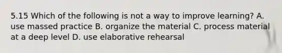 5.15 Which of the following is not a way to improve learning? A. use massed practice B. organize the material C. process material at a deep level D. use elaborative rehearsal