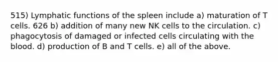 515) Lymphatic functions of the spleen include a) maturation of T cells. 626 b) addition of many new NK cells to the circulation. c) phagocytosis of damaged or infected cells circulating with the blood. d) production of B and T cells. e) all of the above.