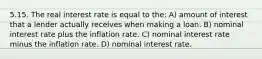 5.15. The real interest rate is equal to the: A) amount of interest that a lender actually receives when making a loan. B) nominal interest rate plus the inflation rate. C) nominal interest rate minus the inflation rate. D) nominal interest rate.