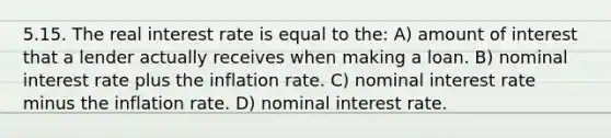 5.15. The real interest rate is equal to the: A) amount of interest that a lender actually receives when making a loan. B) nominal interest rate plus the inflation rate. C) nominal interest rate minus the inflation rate. D) nominal interest rate.