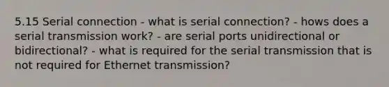 5.15 Serial connection - what is serial connection? - hows does a serial transmission work? - are serial ports unidirectional or bidirectional? - what is required for the serial transmission that is not required for Ethernet transmission?