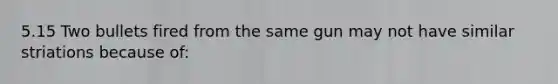 5.15 Two bullets fired from the same gun may not have similar striations because of: