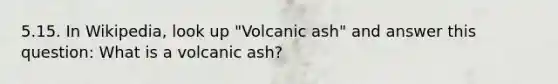 5.15. In Wikipedia, look up "Volcanic ash" and answer this question: What is a volcanic ash?