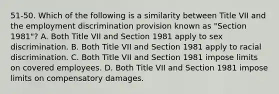 51-50. Which of the following is a similarity between Title VII and the employment discrimination provision known as "Section 1981"? A. Both Title VII and Section 1981 apply to sex discrimination. B. Both Title VII and Section 1981 apply to racial discrimination. C. Both Title VII and Section 1981 impose limits on covered employees. D. Both Title VII and Section 1981 impose limits on compensatory damages.