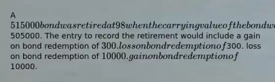 A 515000 bond was retired at 98 when the carrying value of the bond was505000. The entry to record the retirement would include a gain on bond redemption of 300. loss on bond redemption of300. loss on bond redemption of 10000. gain on bond redemption of10000.