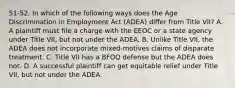 51-52. In which of the following ways does the Age Discrimination in Employment Act (ADEA) differ from Title VII? A. A plaintiff must file a charge with the EEOC or a state agency under Title VII, but not under the ADEA. B. Unlike Title VII, the ADEA does not incorporate mixed-motives claims of disparate treatment. C. Title VII has a BFOQ defense but the ADEA does not. D. A successful plaintiff can get equitable relief under Title VII, but not under the ADEA.