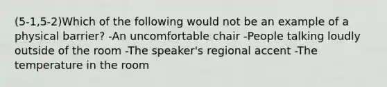 (5-1,5-2)Which of the following would not be an example of a physical barrier? -An uncomfortable chair -People talking loudly outside of the room -The speaker's regional accent -The temperature in the room