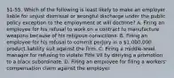 51-55. Which of the following is least likely to make an employer liable for unjust dismissal or wrongful discharge under the public policy exception to the employment at will doctrine? A. Firing an employee for his refusal to work on a contract to manufacture weapons because of his religious convictions. B. Firing an employee for his refusal to commit perjury in a 1,000,000 product liability suit against the firm. C. Firing a middle-level manager for refusing to violate Title VII by denying a promotion to a black subordinate. D. Firing an employee for filing a workers' compensation claim against the employer.