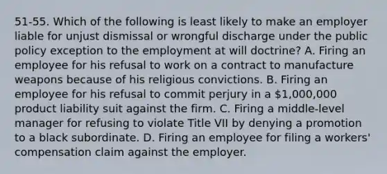 51-55. Which of the following is least likely to make an employer liable for unjust dismissal or wrongful discharge under the public policy exception to the employment at will doctrine? A. Firing an employee for his refusal to work on a contract to manufacture weapons because of his religious convictions. B. Firing an employee for his refusal to commit perjury in a 1,000,000 product liability suit against the firm. C. Firing a middle-level manager for refusing to violate Title VII by denying a promotion to a black subordinate. D. Firing an employee for filing a workers' compensation claim against the employer.