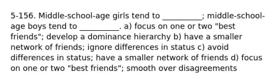 5-156. Middle-school-age girls tend to __________; middle-school-age boys tend to __________. a) focus on one or two "best friends"; develop a dominance hierarchy b) have a smaller network of friends; ignore differences in status c) avoid differences in status; have a smaller network of friends d) focus on one or two "best friends"; smooth over disagreements