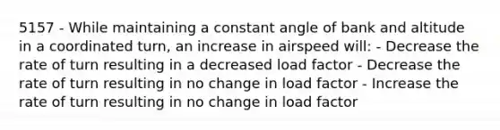 5157 - While maintaining a constant angle of bank and altitude in a coordinated turn, an increase in airspeed will: - Decrease the rate of turn resulting in a decreased load factor - Decrease the rate of turn resulting in no change in load factor - Increase the rate of turn resulting in no change in load factor