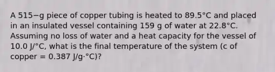 A 515−g piece of copper tubing is heated to 89.5°C and placed in an insulated vessel containing 159 g of water at 22.8°C. Assuming no loss of water and a heat capacity for the vessel of 10.0 J/°C, what is the final temperature of the system (c of copper = 0.387 J/g·°C)?