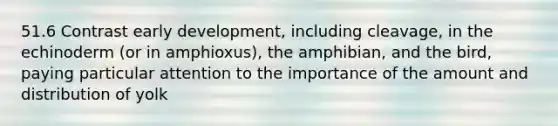 51.6 Contrast early development, including cleavage, in the echinoderm (or in amphioxus), the amphibian, and the bird, paying particular attention to the importance of the amount and distribution of yolk