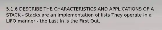 5.1.6 DESCRIBE THE CHARACTERISTICS AND APPLICATIONS OF A STACK - Stacks are an implementation of lists They operate in a LIFO manner - the Last In is the First Out.