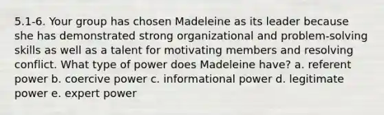 5.1-6. Your group has chosen Madeleine as its leader because she has demonstrated strong organizational and problem-solving skills as well as a talent for motivating members and resolving conflict. What type of power does Madeleine have? a. referent power b. coercive power c. informational power d. legitimate power e. expert power