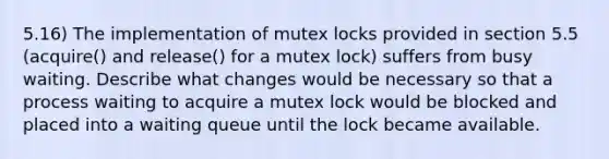 5.16) The implementation of mutex locks provided in section 5.5 (acquire() and release() for a mutex lock) suffers from busy waiting. Describe what changes would be necessary so that a process waiting to acquire a mutex lock would be blocked and placed into a waiting queue until the lock became available.