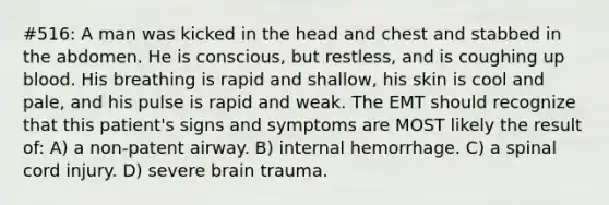 #516: A man was kicked in the head and chest and stabbed in the abdomen. He is conscious, but restless, and is coughing up blood. His breathing is rapid and shallow, his skin is cool and pale, and his pulse is rapid and weak. The EMT should recognize that this patient's signs and symptoms are MOST likely the result of: A) a non-patent airway. B) internal hemorrhage. C) a spinal cord injury. D) severe brain trauma.