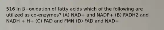 516 In β−oxidation of fatty acids which of the following are utilized as co-enzymes? (A) NAD+ and NADP+ (B) FADH2 and NADH + H+ (C) FAD and FMN (D) FAD and NAD+