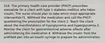 516. The primary health care provider (PHCP) prescribes exenatide for a client with type 1 diabetes mellitus who takes insulin. The nurse should plan to take which most appropriate intervention?1. Withhold the medication and call the PHCP, questioning the prescription for the client.2. Teach the client about the manifestations of hypoglycemia and hyperglycemia.3. Monitor the client for gastrointestinal adverse effects after administering the medication.4. Withdraw the insulin from the prefilled pen into an insulin syringe to prepare for administration.