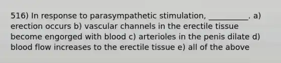 516) In response to parasympathetic stimulation, __________. a) erection occurs b) vascular channels in the erectile tissue become engorged with blood c) arterioles in the penis dilate d) blood flow increases to the erectile tissue e) all of the above